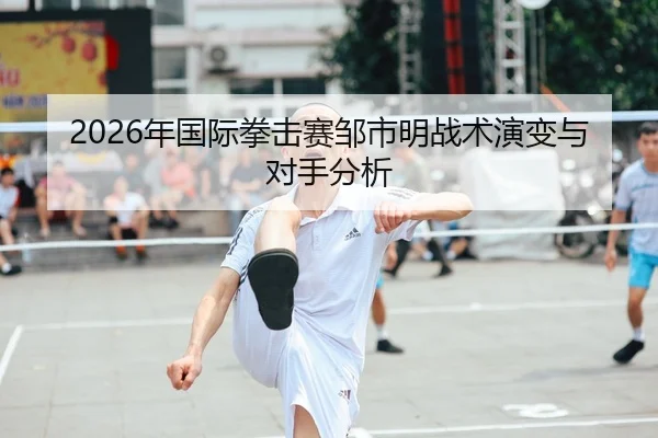 2026年国际拳击赛邹市明战术演变与对手分析