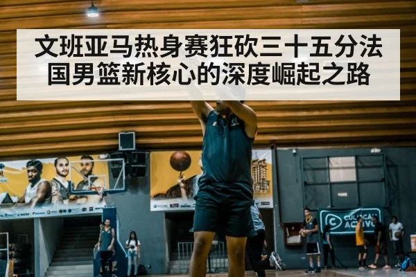 文班亚马热身赛狂砍三十五分法国男篮新核心的深度崛起之路